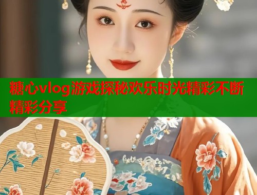 糖心vlog游戏探秘欢乐时光精彩不断精彩分享