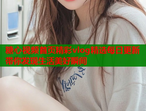 糖心视频首页精彩vlog精选每日更新带你发现生活美好瞬间